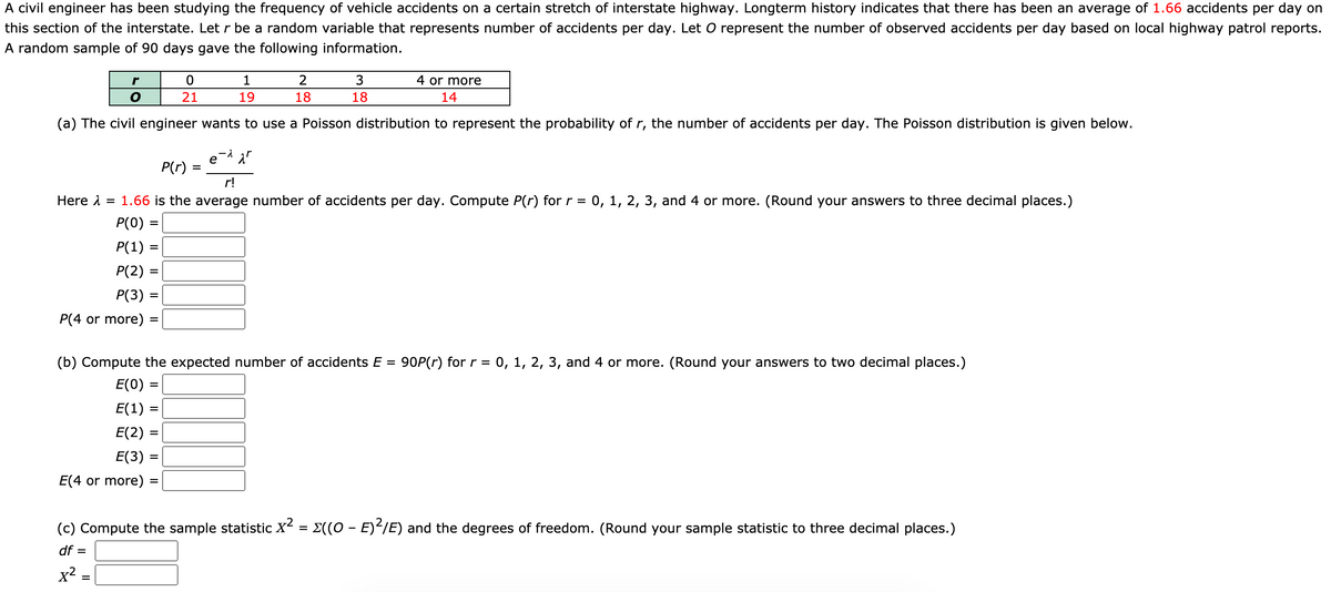 A civil engineer has been studying the frequency of vehicle accidents on a certain stretch of interstate highway. Longterm history indicates that there has been an average of 1.66 accidents per day on
this section of the interstate. Let r be a random variable that represents number of accidents per day. Let O represent the number of observed accidents per day based on local highway patrol reports.
A random sample of 90 days gave the following information.
r
1
4 or more
21
19
18
18
14
(a) The civil engineer wants to use a Poisson distribution to represent the probability of r, the number of accidents per day. The Poisson distribution is given below.
е
P(r) :
r!
Here 1
1.66 is the average number of accidents per day. Compute P(r) for r =
0, 1, 2, 3, and 4 or more. (Round your answers to three decimal places.)
Р(0)
P(1)
P(2)
Р(3)
%3D
P(4 or more)
(b) Compute the expected number of accidents E = 90P(r) for r = 0, 1, 2, 3, and 4 or more. (Round your answers to two decimal places.)
%3D
E(0) =
E(1) =
%3D
Е(2) :
Е(3) -
E(4 or more) =
%3D
(c) Compute the sample statistic X2
E((0 - E)IE) and the degrees of freedom. (Round your sample statistic to three decimal places.)
df =
x2
