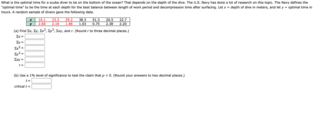 What is the optimal time for a scuba diver to be on the bottom of the ocean? That depends on the depth of the dive. The U.S. Navy has done a lot of research on this topic. The Navy defines the
"optimal time" to be the time at each depth for the best balance between length of work period and decompression time after surfacing. Let x =
depth of dive in meters, and let y = optimal time in
hours. A random sample of divers gave the following data.
16.1
23.3
29.2
38.3
51.3
20.5
22.7
2.68
2.18
1.88
1.03
0.75
2.38
2.20
(a) Find Ex, Ey, Ex², Ey², Exy, and r. (Round r to three decimal places.)
Σχ-
Ey =
Ex² =
Ey? =
Ey2:
Σχy
r =
(b) Use a 1% level of significance to test the claim that p < 0. (Round your answers to two decimal places.)
t =
critical t =
