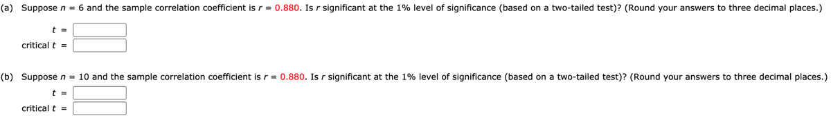 (a) Supposen = 6 and the sample correlation coefficient is r = 0.880. Is r significant at the 1% level of significance (based on a two-tailed test)? (Round your answers to three decimal places.)
t =
critical t =
(b) Supposen = 10 and the sample correlation coefficient is r = 0.880. Is r significant at the 1% level of significance (based on a two-tailed test)? (Round your answers to three decimal places.)
t =
critical t =
