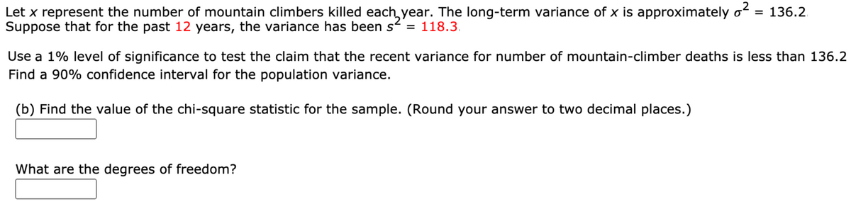 Let x represent the number of mountain climbers killed each,year. The long-term variance of x is approximately o
Suppose that for the past 12 years, the variance has been s = 118.3.
= 136.2
Use a 1% level of significance to test the claim that the recent variance for number of mountain-climber deaths is less than 136.2
Find a 90% confidence interval for the population variance.
(b) Find the value of the chi-square statistic for the sample. (Round your answer to two decimal places.)
What are the degrees of freedom?
