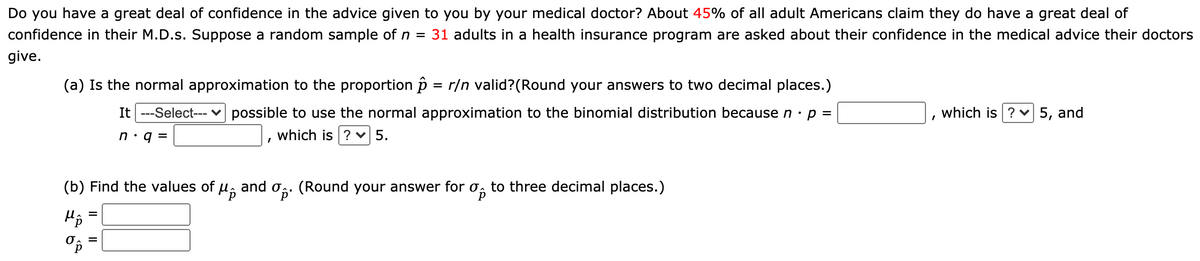 Do you have a great deal of confidence in the advice given to you by your medical doctor? About 45% of all adult Americans claim they do have a great deal of
confidence in their M.D.s. Suppose a random sample of n = 31 adults in a health insurance program are asked about their confidence in the medical advice their doctors
give.
(a) Is the normal approximation to the proportion p = r/n valid?(Round your answers to two decimal places.)
It ---Select--- v possible to use the normal approximation to the binomial distribution because n · p =
which is ? v 5, and
n:q =
which is ? v 5.
(b) Find the values of
and og: (Round your answer for
to three decimal places.)
%3D
