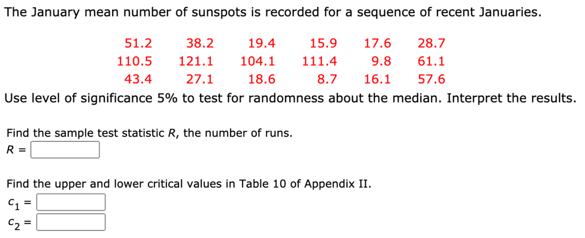 The January mean number of sunspots is recorded for a sequence of recent Januaries.
51.2
38.2
19.4
15.9
17.6
28.7
110.5
121.1
104.1
111.4
9.8
61.1
43.4
27.1
18.6
8.7
16.1
57.6
Use level of significance 5% to test for randomness about the median. Interpret the results.
Find the sample test statistic R, the number of runs.
R =
Find the upper and lower critical values in Table 10 of Appendix II.
C1 =
C2 =
