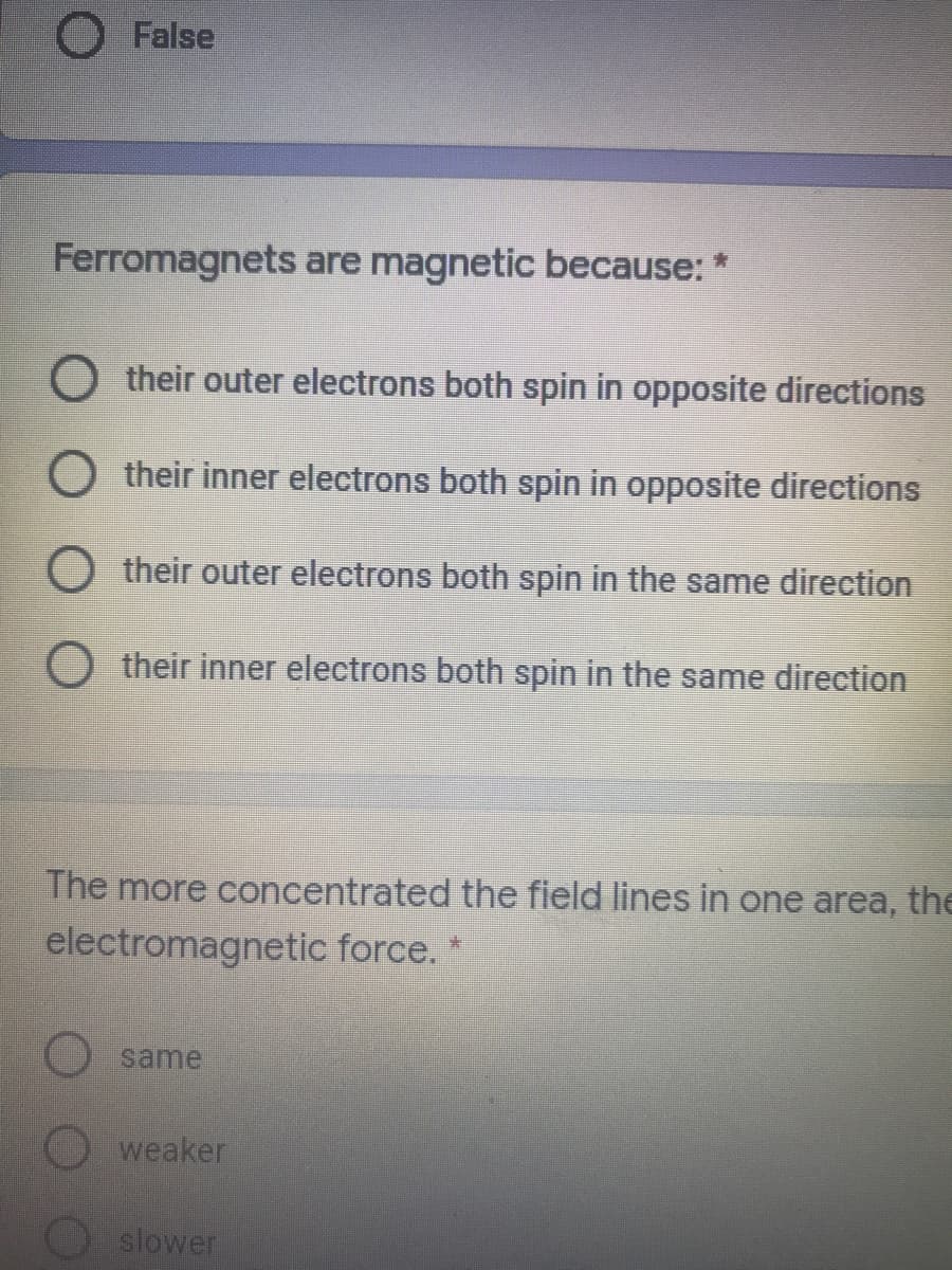 False
Ferromagnets are magnetic because: *
O their outer electrons both spin in opposite directions
O their inner electrons both spin in opposite directions
O their outer electrons both spin in the same direction
O their inner electrons both spin in the same direction
The more concentrated the field lines in one area, the
electromagnetic force. *
same
weaker
slower
