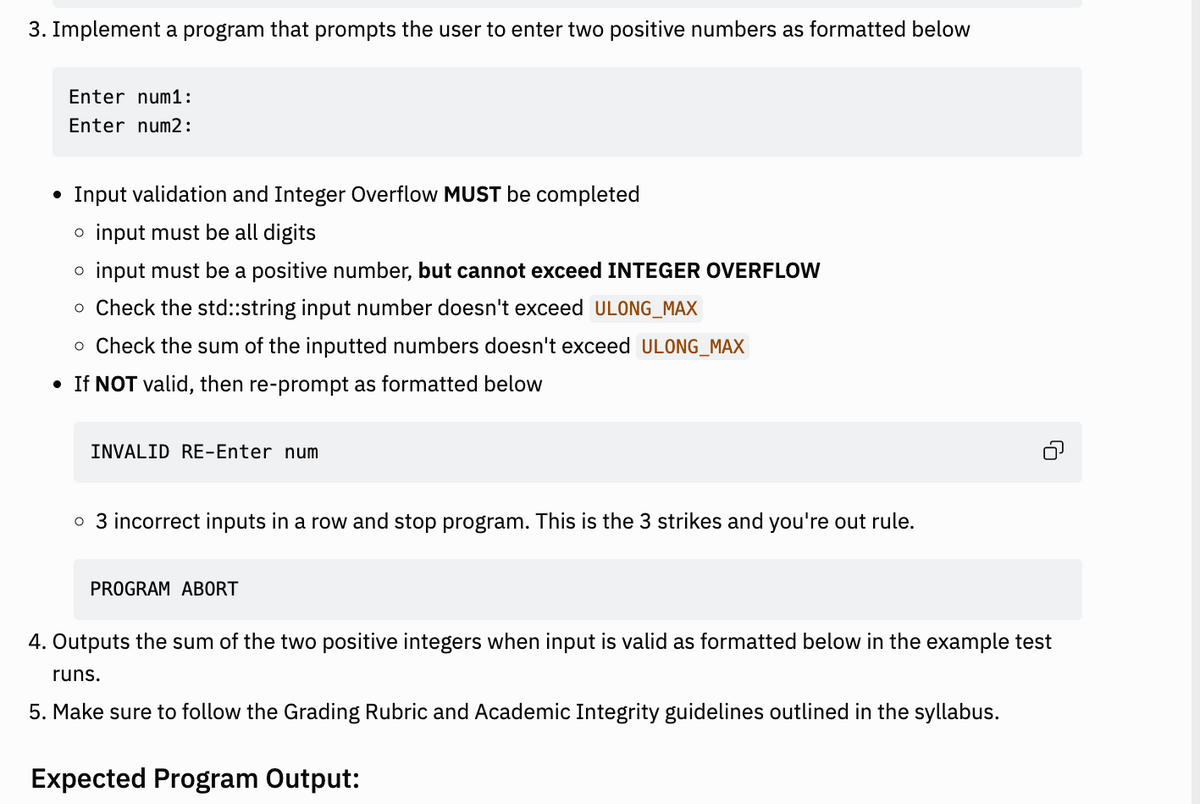 3. Implement a program that prompts the user to enter two positive numbers as formatted below
Enter num1:
Enter num2:
• Input validation and Integer Overflow MUST be completed
o input must be all digits
o input must be a positive number, but cannot exceed INTEGER OVERFLOW
o Check the std::string input number doesn't exceed ULONG_MAX
o Check the sum of the inputted numbers doesn't exceed ULONG_MAX
• If NOT valid, then re-prompt as formatted below
INVALID RE-Enter num
o 3 incorrect inputs in a row and stop program. This is the 3 strikes and you're out rule.
PROGRAM ABORT
4. Outputs the sum of the two positive integers when input is valid as formatted below in the example test
runs.
5. Make sure to follow the Grading Rubric and Academic Integrity guidelines outlined in the syllabus.
Expected Program Output: