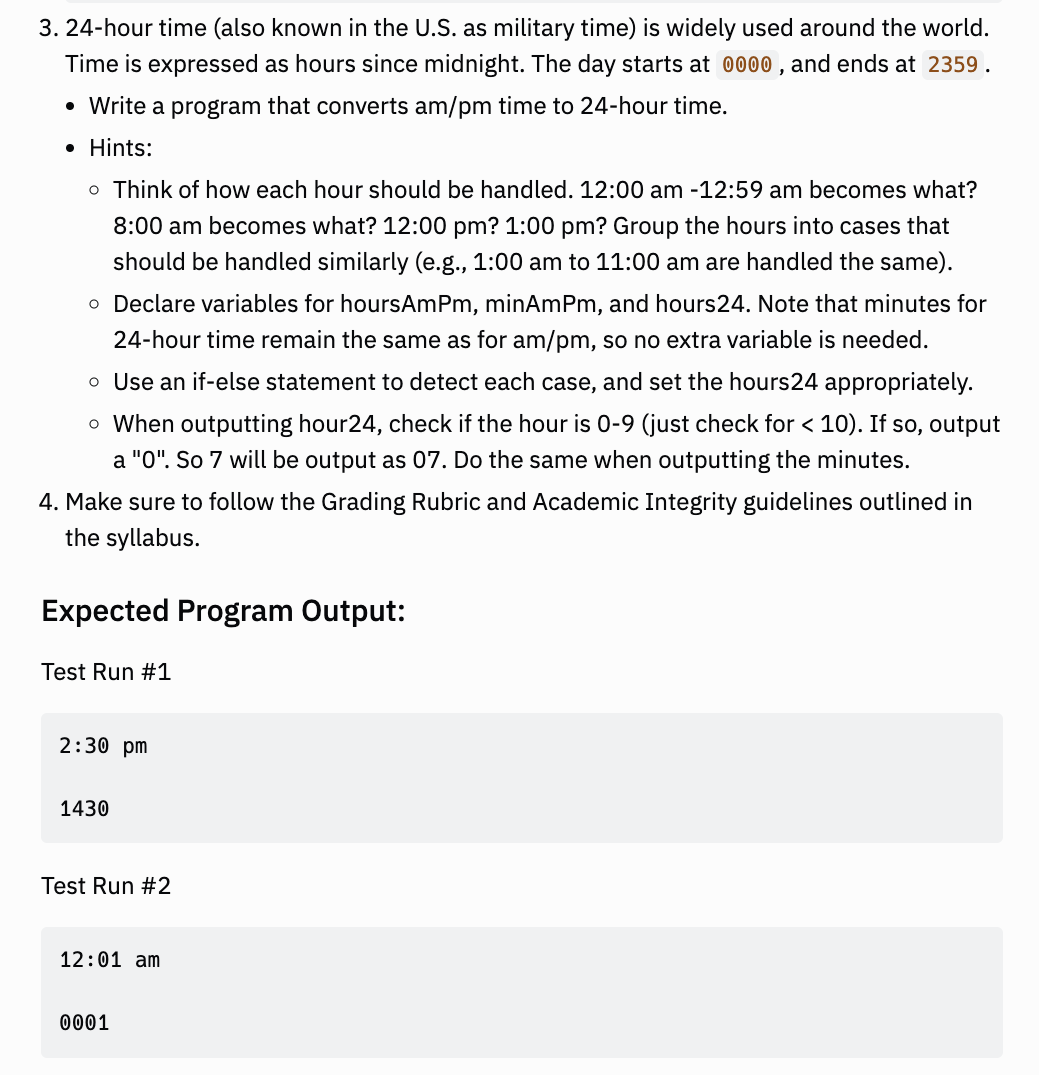 3. 24-hour time (also known in the U.S. as military time) is widely used around the world.
Time is expressed as hours since midnight. The day starts at 0000, and ends at 2359.
• Write a program that converts am/pm time to 24-hour time.
• Hints:
o Think of how each hour should be handled. 12:00 am -12:59 am becomes what?
8:00 am becomes what? 12:00 pm? 1:00 pm? Group the hours into cases that
should be handled similarly (e.g., 1:00 am to 11:00 am are handled the same).
o Declare variables for hoursAmPm, minAmPm, and hours24. Note that minutes for
24-hour time remain the same as for am/pm, so no extra variable is needed.
o Use an if-else statement to detect each case, and set the hours24 appropriately.
o When outputting hour24, check if the hour is 0-9 (just check for < 10). If so, output
a "0". So 7 will be outp as 07. Do the same when outputting the minutes.
4. Make sure to follow the Grading Rubric and Academic Integrity guidelines outlined in
the syllabus.
Expected Program Output:
Test Run #1
2:30 pm
1430
Test Run #2
12:01 am
0001