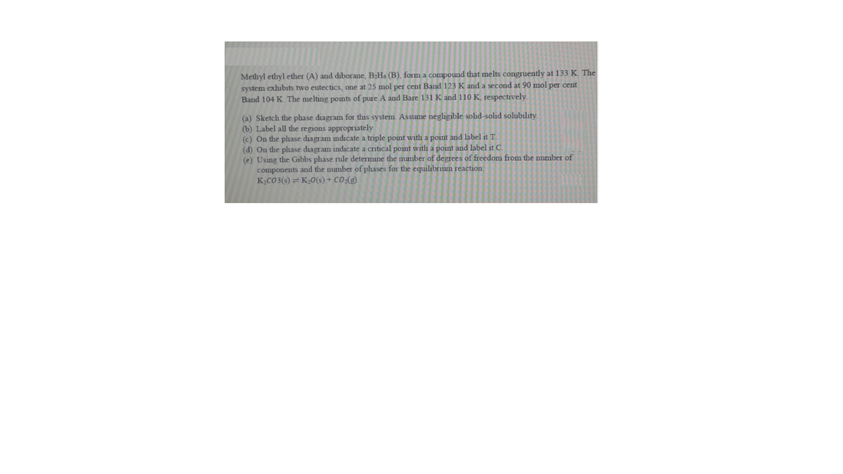 Methyl ethyl ether (A) and diborane, B¿Ho (B), form a compound that melts congruently at 133 K. The
system exhibits two eutectics, one at 25 mol per cent Band 123 K and a second at 90 mol per cent
Band 104 K The melting points of pure A and Bare 131 K and 110 K, respectively.
(a) Sketch the phase diagram for this system Assume negligible solid-solid solubility.
(b) Label all the regions appropriately
(c) On the phase diagram indicate a triple point with a point and label it T
(d) On the phase diagram indicate a critical point with a point and label it C.
(e) Using the Gibbs phase rule determine the number of degrees of freedom from the number of
components and the number of phases for the equilibrium reaction:
K,CO3(s) = K;0(s) + CO:(g).
