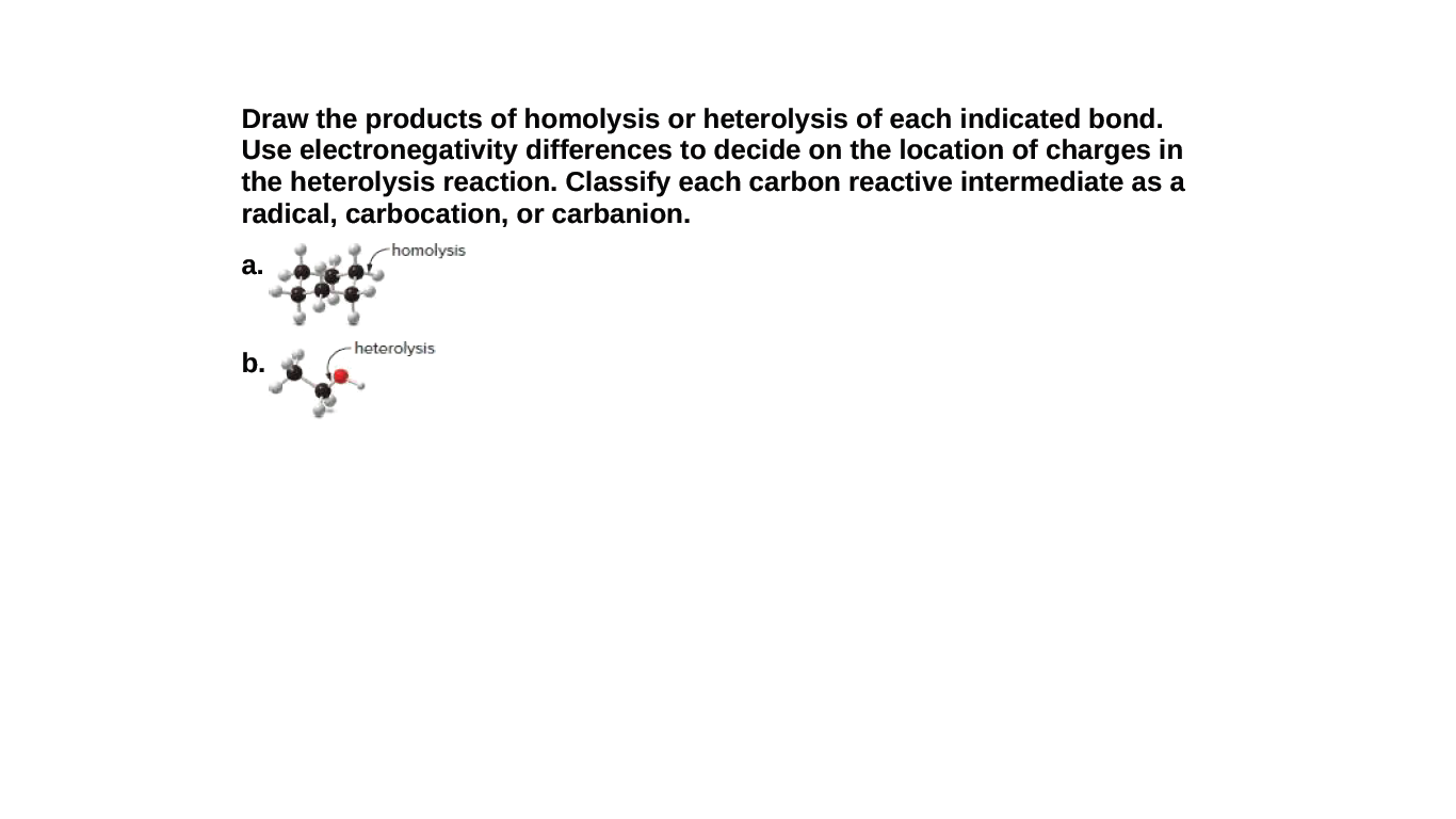 Draw the products of homolysis or heterolysis of each indicated bond.
Use electronegativity differences to decide on the location of charges in
the heterolysis reaction. Classify each carbon reactive intermediate as a
radical, carbocation, or carbanion.
homolysis
а.
- heterolysis
b.
