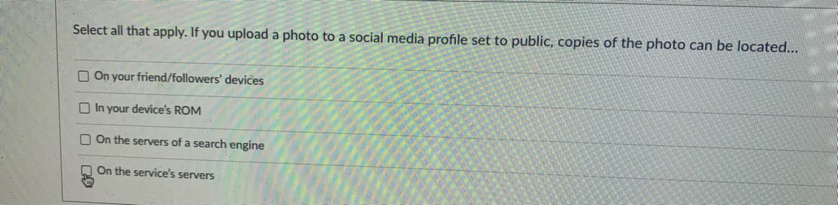 Select all that apply. If you upload à photo to a social media profile set to public, copies of the photo can be located...
O On your friend/followers' devices
O In your device's ROM
O On the servers of a search engine
O On the service's servers
