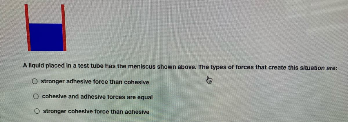 A liquid placed in a test tube has the meniscus shown above. The types of forces that create this situation are:
O stronger adhesive force than cohesive
O cohesive and adhesive forces are equal
O stronger cohesive force than adhesive
