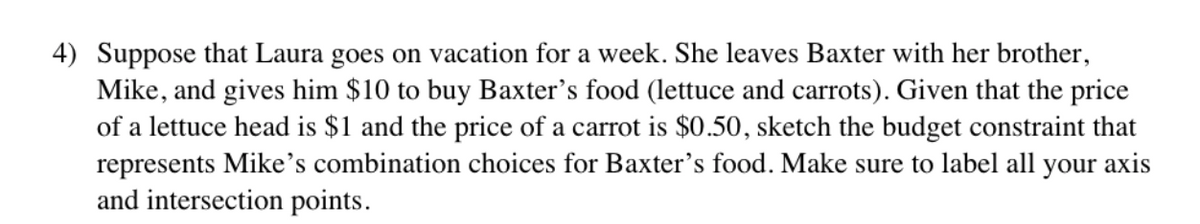 4) Suppose that Laura goes on vacation for a week. She leaves Baxter with her brother,
Mike, and gives him $10 to buy Baxter's food (lettuce and carrots). Given that the price
of a lettuce head is $1 and the price of a carrot is $0.50, sketch the budget constraint that
represents Mike's combination choices for Baxter's food. Make sure to label all your axis
and intersection points.