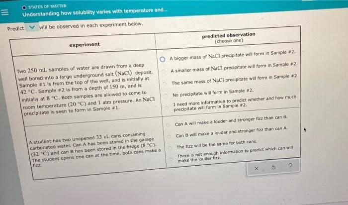 O STATES OF MATTER
Understanding how solubility varies with temperature and.
Predict V will be observed in each experiment below.
experiment
predicted observation
(choose one)
O A bigger mass of NaCl precipitate will form in Sample 2.
Two 250 mL samples of water are drawn from a deep
well bored into a large underground salt (NaCI) deposit.
Sample #1 is from the top of the well, and is initially at
42 °C. Sample #2 is from a depth of 150 m, and is
initially at 8 C. Both samples are allowed to come to
room temperature (20 "C) and 1 atm pressure. An NaCI
precipitate is seen to form in Sample #1.
A smaller mass of NaCl precipitate will form in Sample #2.
The same mass of NaCl precipitate will form in Sample #2.
No precipitate will form in Sample 2.
I need more information to predict whether and how much
precipitate will form in Sample #2.
Can A will make a louder and stronger fizz than can B.
A student has two unopened 33 cL cans containing
carbonated water. Can A has been stored in the garage
(32 °C) and can B has been stored in the fridge (8 °C).
The student opens one can at the time, both cans make a
fizz.
Can B will make a louder and stronger fizz than can A.
O The fizz will be the same for both cans.
There is not enough information to predict which can will
make the louder fizz.
