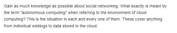 Gain as much knowledge as possible about social networking. What exactly is meant by
the term "autonomous computing" when referring to the environment of cloud
computing? This is the situation in each and every one of them. These cover anything
from individual weblogs to data stored in the cloud.