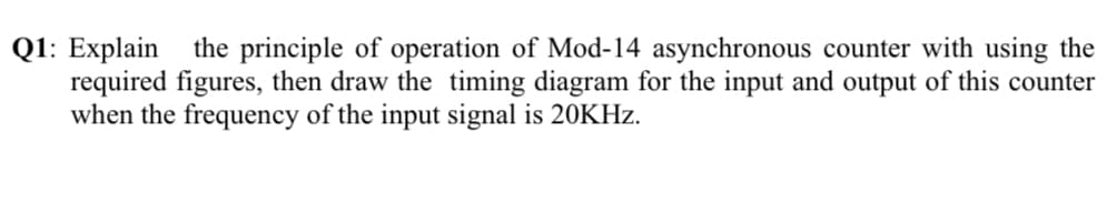 Q1: Explain
required figures, then draw the timing diagram for the input and output of this counter
when the frequency of the input signal is 20KHZ.
the principle of operation of Mod-14 asynchronous counter with using the
