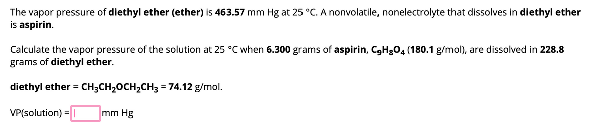 The vapor pressure of diethyl ether (ether) is 463.57 mm Hg at 25 °C. A nonvolatile, nonelectrolyte that dissolves in diethyl ether
is aspirin.
Calculate the vapor pressure of the solution at 25 °C when 6.300 grams of aspirin, C9HgO4 (180.1 g/mol), are dissolved in 228.8
grams of diethyl ether.
diethyl ether = CH3CH₂CH₂CH3 = 74.12 g/mol.
VP(solution) = 1
mm Hg