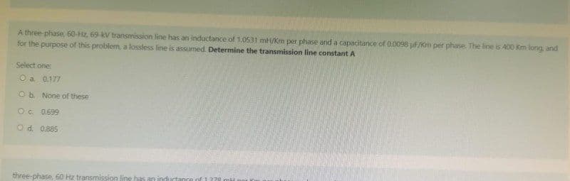 A three-phase, 60-Hz, 69-kV transmission line has an inductance of 1.0531 mH/Km per phase and a capacitance of 0.0098 uf/Km per phase. The line is 400 Km long, and
for the purpose of this problem, a lossless line is assumed. Determine the transmission line constant A
Select one:
O a 0.177
O b. None of these
Oc. 0.699
O d. 0.885
three-phase, 60 Hz transmission line has an indu