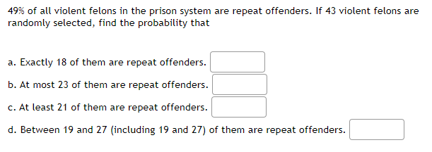 49% of all violent felons in the prison system are repeat offenders. If 43 violent felons are
randomly selected, find the probability that
a. Exactly 18 of them are repeat offenders.
b. At most 23 of them are repeat offenders.
c. At least 21 of them are repeat offenders.
d. Between 19 and 27 (including 19 and 27) of them are repeat offenders.
