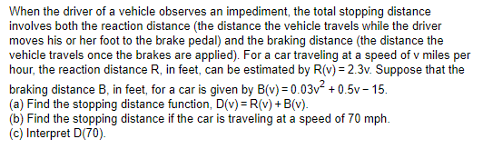 When the driver of a vehicle observes an impediment, the total stopping distance
involves both the reaction distance (the distance the vehicle travels while the driver
moves his or her foot to the brake pedal) and the braking distance (the distance the
vehicle travels once the brakes are applied). For a car traveling at a speed of v miles per
hour, the reaction distance R, in feet, can be estimated by R(v) = 2.3v. Suppose that the
braking distance B, in feet, for a car is given by B(v) = 0.03v² +0.5v-15.
(a) Find the stopping distance function, D(v) = R(v) + B(v).
(b) Find the stopping distance if the car is traveling at a speed of 70 mph.
(c) Interpret D(70).