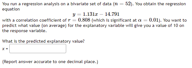 You run a regression analysis on a bivariate set of data (n = 52). You obtain the regression
equation
y = 1.131x – 14.791
with a correlation coefficient of r = 0.808 (which is significant at a = 0.01). You want to
predict what value (on average) for the explanatory variable will give you a value of 10 on
the response variable.
What is the predicted explanatory value?
X =
(Report answer accurate to one decimal place.)
