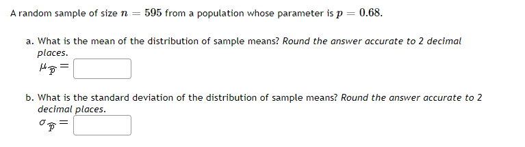 A random sample of size n = 595 from a population whose parameter is p = 0.68.
a. What is the mean of the distribution of sample means? Round the answer accurate to 2 decimal
places.
b. What is the standard deviation of the distribution of sample means? Round the answer accurate to 2
decimal places.
