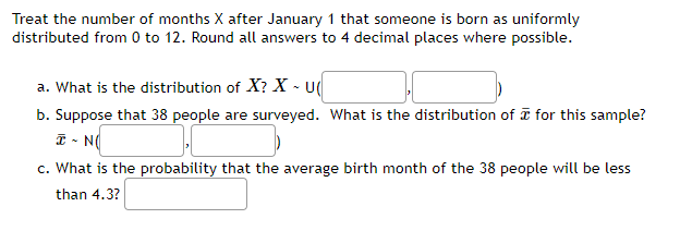 Treat the number of months X after January 1 that someone is born as uniformly
distributed from 0 to 12. Round all answers to 4 decimal places where possible.
a. What is the distribution of X? X - U(
b. Suppose that 38 people are surveyed. What is the distribution of I for this sample?
I - N
c. What is the probability that the average birth month of the 38 people will be less
than 4.3?
