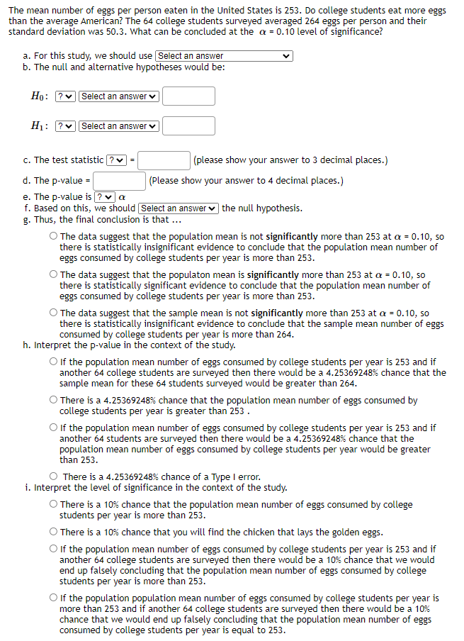 The mean number of eggs per person eaten in the United States is 253. Do college students eat more eggs
than the average American? The 64 college students surveyed averaged 264 eggs per person and their
standard deviation was 50.3. What can be concluded at the a = 0.10 level of significance?
a. For this study, we should use Select an answer
b. The null and alternative hypotheses would be:
Ho: ? Select an answer v
H: ?v| Select an answer v
c. The test statistic ?
(please show your answer to 3 decimal places.)
=
d. The p-value =
e. The p-value is ?v a
f. Based on this, we should Select an answer v the null hypothesis.
g. Thus, the final conclusion is that ...
(Please show your answer to 4 decimal places.)
O The data suggest that the population mean is not significantly more than 253 at a = 0.10, so
there is statistically insignificant evidence to conclude that the population mean number of
eggs consumed by college students per year is more than 253.
O The data suggest that the populaton mean is significantly more than 253 at a = 0.10, so
there is statistically significant evidence to conclude that the population mean number of
eggs consumed by college students per year is more than 253.
O The data suggest that the sample mean is not significantly more than 253 at a = 0.10, so
there is statistically insignificant evidence to conclude that the sample mean number of eggs
consumed by college students per year is more than 264.
h. Interpret the p-value in the context of the study.
O If the population mean number of eggs consumed by college students per year is 253 and if
another 64 college students are surveyed then there would be a 4.25369248% chance that the
sample mean for these 64 students surveyed would be greater than 264.
O There is a 4.25369248% chance that the population mean number of eggs consumed by
college students per year is greater than 253.
O f the population mean number of eggs consumed by college students per year is 253 and if
another 64 students are surveyed then there would be a 4.25369248% chance that the
population mean number of eggs consumed by college students per year would be greater
than 253.
O There is a 4.25369248% chance of a Type I error.
i. Interpret the level of significance in the context of the study.
O There is a 10% chance that the population mean number of eggs consumed by college
students per year is more than 253.
There is a 10% chance that you will find the chicken that lays the golden eggs.
O If the population mean number of eggs consumed by college students per year is 253 and if
another 64 college students are surveyed then there would be a 10% chance that we would
end up falsely concluding that the population mean number of eggs consumed by college
students per year is more than 253.
O If the population population mean number of eggs consumed by college students per year is
more than 253 and if another 64 college students are surveyed then there would be a 10%
chance that we would end up falsely concluding that the population mean number of eggs
consumed by college students per year is equal to 253.
