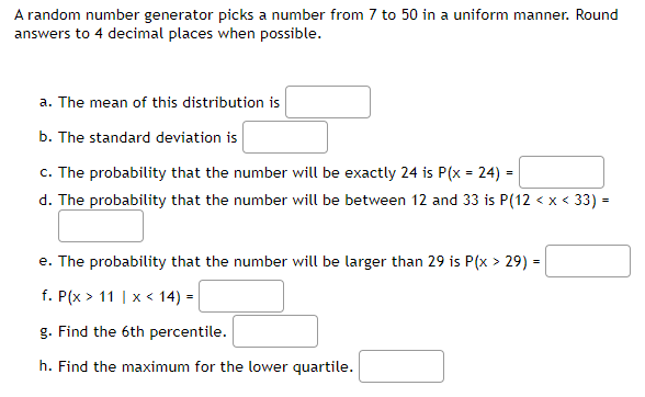 A random number generator picks a number from 7 to 50 in a uniform manner. Round
answers to 4 decimal places when possible.
a. The mean of this distribution is
b. The standard deviation is
c. The probability that the number will be exactly 24 is P(x = 24) =
d. The probability that the number will be between 12 and 33 is P(12 < x < 33) =
e. The probability that the number will be larger than 29 is P(x > 29) =
f. P(x > 11 | x < 14) =
g. Find the 6th percentile.
h. Find the maximum for the lower quartile.
