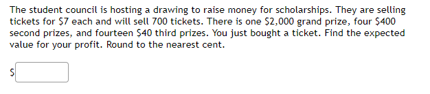 The student council is hosting a drawing to raise money for scholarships. They are selling
tickets for $7 each and will sell 700 tickets. There is one $2,000 grand prize, four $400
second prizes, and fourteen $40 third prizes. You just bought a ticket. Find the expected
value for your profit. Round to the nearest cent.
