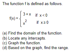 The function f is defined as follows.
f(x) =
3+x
if x<0
2 if x20
X
(a) Find the domain of the function.
(b) Locate any intercepts.
(c) Graph the function.
(d) Based on the graph, find the range.