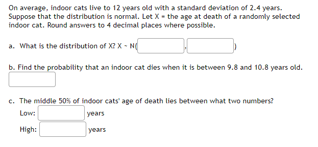 On average, indoor cats live to 12 years old with a standard deviation of 2.4 years.
Suppose that the distribution is normal. Let X = the age at death of a randomly selected
indoor cat. Round answers to 4 decimal places where possible.
a. What is the distribution of X? X - N(
b. Find the probability that an indoor cat dies when it is between 9.8 and 10.8 years old.
c. The middle 50% of indoor cats' age of death lies between what two numbers?
Low:
years
High:
years
