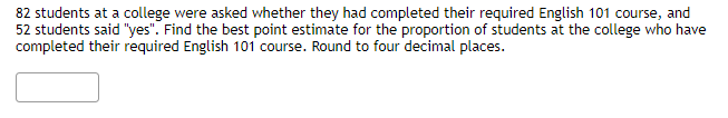 82 students at a college were asked whether they had completed their required English 101 course, and
52 students said "yes". Find the best point estimate for the proportion of students at the college who have
completed their required English 101 course. Round to four decimal places.
