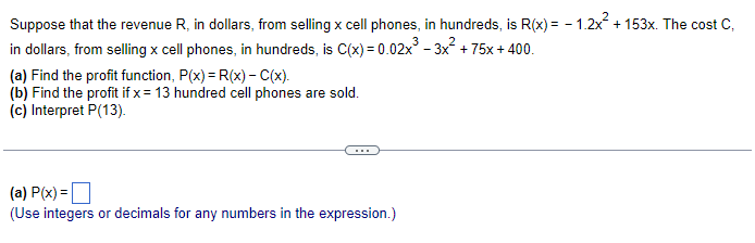 Suppose that the revenue R, in dollars, from selling x cell phones, in hundreds, is R(x) = -1.2x² +153x. The cost C,
in dollars, from selling x cell phones, in hundreds, is C(x)=0.02x³ - 3x² + 75x+400.
(a) Find the profit function, P(x) = R(x) - C(x).
(b) Find the profit if x = 13 hundred cell phones are sold.
(c) Interpret P(13).
(a) P(x) =
(Use integers or decimals for any numbers in the expression.)