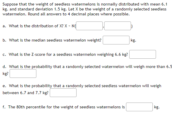 ### Normal Distribution of Seedless Watermelon Weights

Suppose that the weight of seedless watermelons is normally distributed with a mean of 6.1 kg and a standard deviation of 1.5 kg. Let \( X \) be the weight of a randomly selected seedless watermelon. Round all answers to four decimal places where possible.

#### Questions:

a. **What is the distribution of \( X \)?**

   \( X \sim N(\text{mean}, \text{standard deviation}) \)

b. **What is the median seedless watermelon weight?** 

   ____ kg

c. **What is the Z-score for a seedless watermelon weighing 6.6 kg?** 

   ____

d. **What is the probability that a randomly selected watermelon will weigh more than 5.5 kg?** 

   ____

e. **What is the probability that a randomly selected seedless watermelon will weigh between 6.7 and 7.7 kg?** 

   ____

f. **The 80th percentile for the weight of seedless watermelons is** 

   ____ kg

#### Explanation of Key Concepts:

- **Normal Distribution:** A type of continuous probability distribution for a real-valued random variable. This distribution is symmetric and characterized by its mean (average) and standard deviation.

- **Z-score:** Represents the number of standard deviations a data point is from the mean. It is a way of standardizing scores across different scales. 

- **Percentiles:** A measure used in statistics indicating the value below which a given percentage of observations fall. For example, the 80th percentile is the value below which 80% of the data points lie.