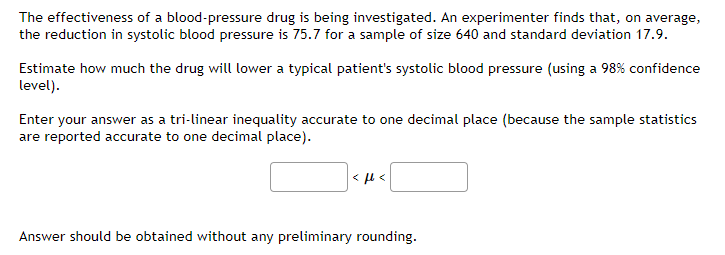 The effectiveness of a blood-pressure drug is being investigated. An experimenter finds that, on average,
the reduction in systolic blood pressure is 75.7 for a sample of size 640 and standard deviation 17.9.
Estimate how much the drug will lower a typical patient's systolic blood pressure (using a 98% confidence
level).
Enter your answer as a tri-linear inequality accurate to one decimal place (because the sample statistics
are reported accurate to one decimal place).
< 4 <
Answer should be obtained without any preliminary rounding.
