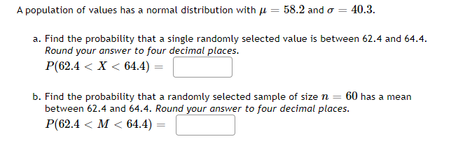 A population of values has a normal distribution with \( \mu = 58.2 \) and \( \sigma = 40.3 \).

a. Find the probability that a single randomly selected value is between 62.4 and 64.4.  
*Round your answer to four decimal places.*

\[ P(62.4 < X < 64.4) = \]

b. Find the probability that a randomly selected sample of size \( n = 60 \) has a mean between 62.4 and 64.4.  
*Round your answer to four decimal places.*

\[ P(62.4 < M < 64.4) = \]