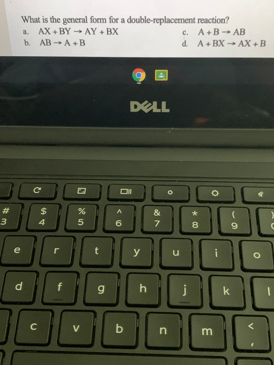 What is the general form for a double-replacement reaction?
c. A+B AB
d. A+BX AX + B
a. AX+BY- AY +BX
b. AB A+B
DELL
#
$
4
6.
7
e
y
i
d
f
g
h
j
k
m
* 00
5
