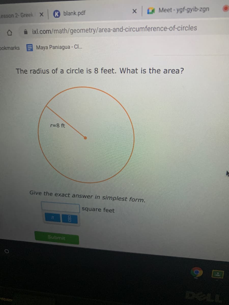 x A Meet - ygf-gyib-zgn
blank.pdf
Lesson 2-Greek X
ixl.com/math/geometry/area-and-circumference-of-circles
pokmarks Maya Paniagua - C.
The radius of a circle is 8 feet. What is the area?
r=8 ft
Give the exact answer in simplest form.
square feet
Submit
DELL
