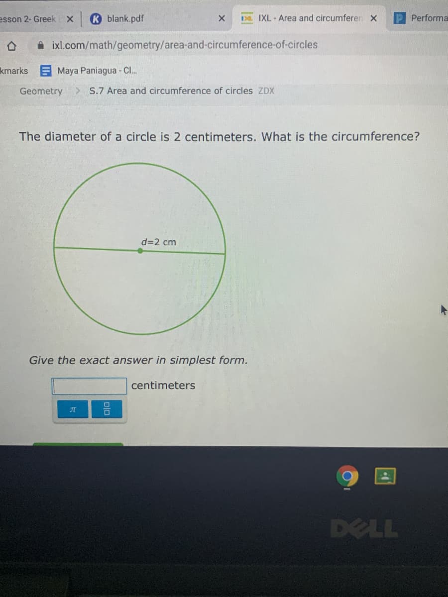 esson 2- Greek
K blank.pdf
Da IXL- Area and circumferen X
Performa
A ixl.com/math/geometry/area-and-circumference-of-circles
kmarks Maya Paniagua - CI.
Geometry
> S.7 Area and circumference of circles ZDX
The diameter of a circle is 2 centimeters. What is the circumference?
d=2 cm
Give the exact answer in simplest form.
centimeters
DELL
