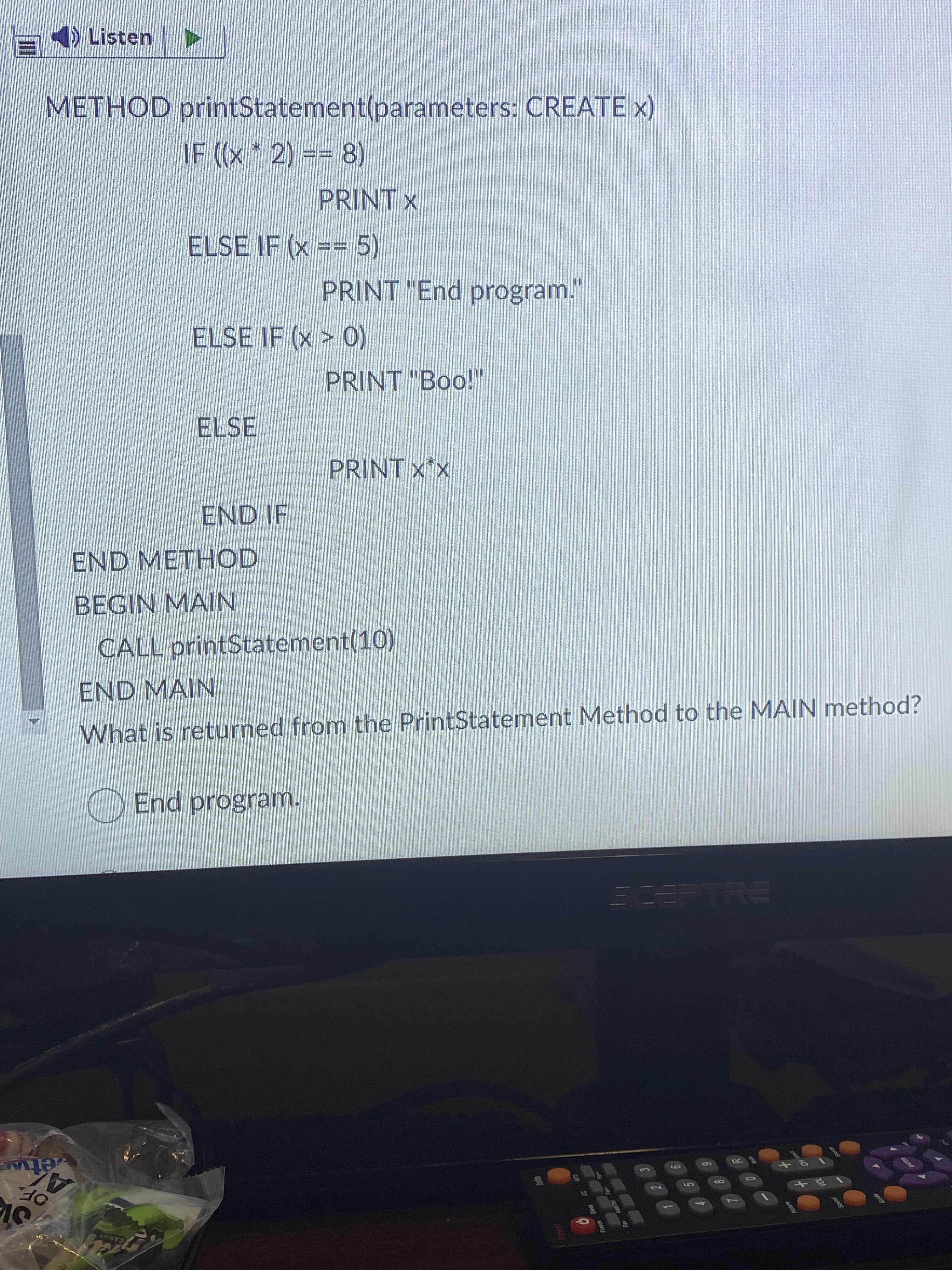 20
) Listen
METHOD printStatement(parameters: CREATE x)
IF ((x*2) == 8)
PRINT X
ELSE IF (x == 5)
PRINT "End program.
(0< X) 3
PRINT "Boo!"
ELSE
PRINT X*x
END IF
END METHOD
BEGIN MAIN
CALL printStatement(10)
END MAIN
What is returned from the PrintStatement Method to the MAIN method?
End program.
PTRE
etw
OF.
10
41
CANDY
10
ENTER
4
