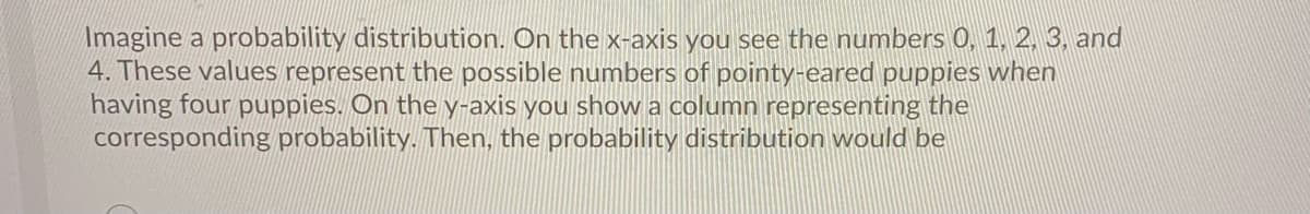 Imagine a probability distribution. On the x-axis you see the numbers 0, 1, 2, 3, and
4. These values represent the possible numbers of pointy-eared puppies when
having four puppies. On the y-axis you show a column representing the
corresponding probability. Then, the probability distribution would be
