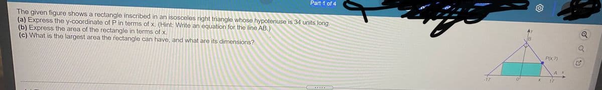 Part 1 of 4
The given figure shows a rectangle inscribed in an isosceles right triangle whose hypotenuse is 34 units long.
(a) Express the y-coordinate of P in terms of x. (Hint: Write an equation for the line AB.)
(b) Express the area of the rectangle in terms of x.
(c) What is the largest area the rectangle can have, and what are its dimensions?
P(x,?)
-17
17
.....
