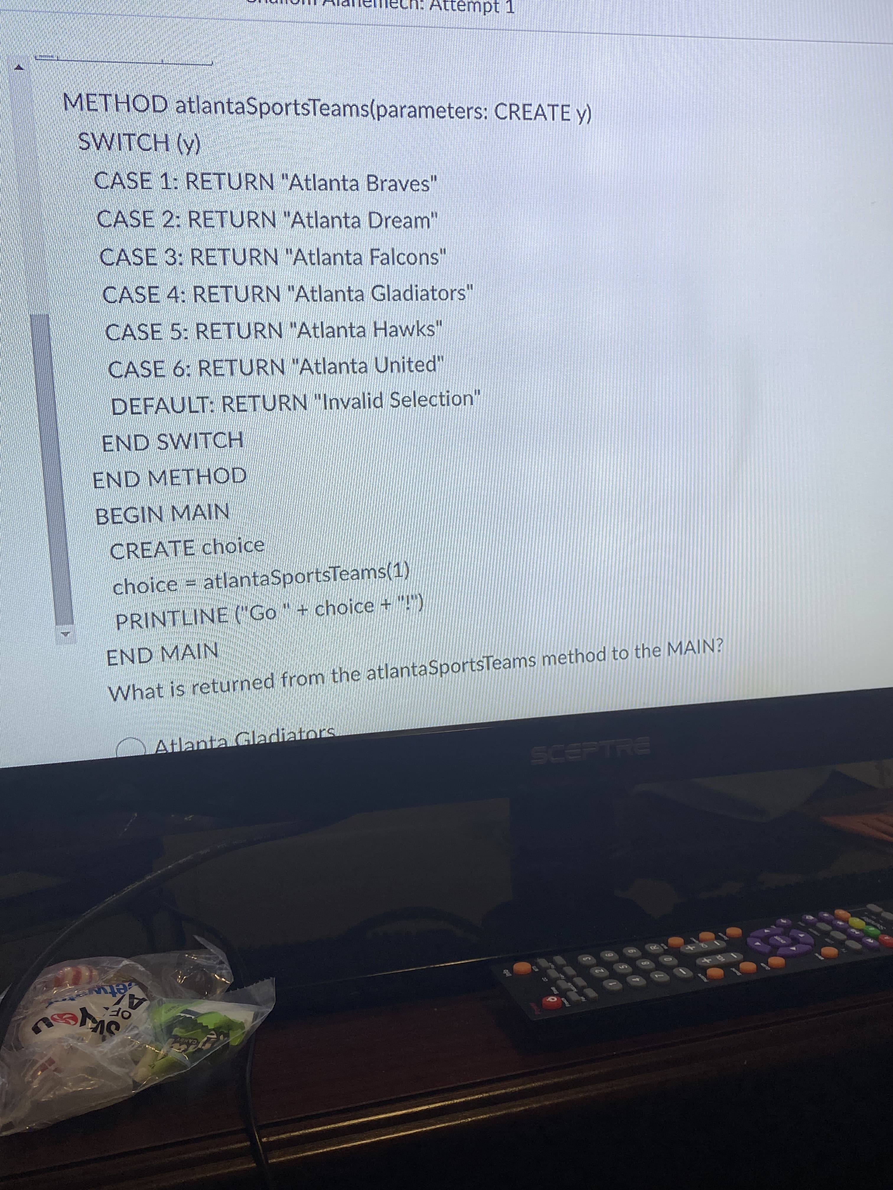 Attémpt 1
METHOD atlantaSportsTeams(parameters: CREATE y)
SWITCH (y)
CASE 1: RETURN "Atlanta Braves"
CASE 2: RETURN "Atlanta Dream"
CASE 3: RETURN "Atlanta Falcons"
CASE 4: RETURN "Atlanta Gladiators"
CASE 5: RETURN "Atlanta Hawks"
CASE 6: RETURN "Atlanta United"
DEFAULT: RETURN "Invalid Selection"
END SWITCH
END METHOD
BEGIN MAIN
CREATE choice
choice = atlantaSportsTeams(1)
PRINTLINE (Go" + choice + "!")
END MAIN
What is returned from the atlantaSportsTeams method to the MAIN?
diato
Atlant
SCEPTRE
KETH
10
17
60
AZ
OF
étwa
CANDY

