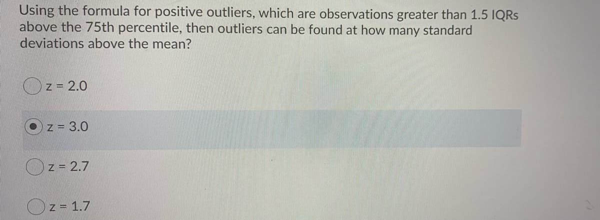 Using the formula for positive outliers, which are observations greater than 1.5 IQRS
above the 75th percentile, then outliers can be found at how many standard
deviations above the mean?
Oz = 2.0
z = 3.0
Oz = 2.7
Oz = 1.7
