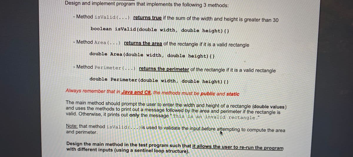 Design and implement program that implements the following 3 methods:
- Method isValid(...) returns true if the sum of the width and height is greater than 30
boolean isValid(double width, double height){}
- Method Area (...) returns the area of the rectangle if it is a valid rectangle
%3
double Area (double width, double height){}
- Method Perimeter(...) returns the perimeter of the rectangle if it is a valid rectangle
double Perimeter(double width, double height){}
Always remember that in Java and C#, the methods must be public and static
The main method should prompt the user to enter the width and height of a rectangle (double values)
and uses the methods to print out a message followed by the area and perimeter if the rectangle is
valid. Otherwise, it prints out only the message “ This is an invalid rectangle."
35
Note: that method isValid ( ...) is used to validate the input before attempting to compute the area
and perimeter.
Design the main method in the test program such that it allows the user to re-run the program
with different inputs (using a sentinel loop structure).
