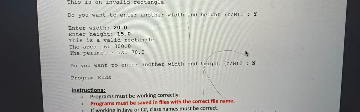 This is an invalid rectangle
Do you want to enter another width and height (Y/N)? : Y
Enter width: 20.0
Enter height: 15.0
This is a valid rectangle
The area is: 300.0
The perimeter is: 70.0
Do you want to enter another width and height (Y/N)? : N
Program Ends
Instructions:
Programs must be working correctly.
Programs must be saved in files with the correct file name.
If working in Java or C#, class names must be correct.
