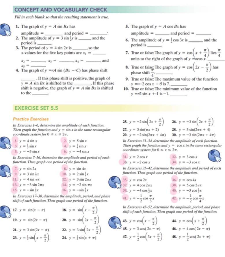 CONCEPT AND VOCABULARY CHECK
Fill in each blank so that the resulting statement is true.
1. The graph of y = A sin Bx has
5. The graph of y = A cos Bx has
amplitude =
2. The amplitude of y = 3 sin x is and the
period is.
3. The period of y = 4 sin 2x is .
x-values for the five key points are x, =
and period
amplitude = -
and period =
6. The amplitude of y = }cos 3x is _
period is -
and the
so the
7. True or false: The graph of y = cosx +
units to the right of the graph of y =ncos x.
|lies
X2
,and
8. True or false: The graph of y = cos( 2r
phase shift .
9. True or false: The maximum value of the function
y =-2 cos x +5 is 7..
10. Truc or false: The minimum value of the function
y =12 sin x ++1 is –1,
has
4. The graph of y =nA sin (Bx – C) has phase shift
. If this phase shift is positive, the graph of
y = A sin Bx is shifted to the
shift is negative, the graph of y = A sin Bx is shifted
to the
If this phase
EXERCISE SET 5.5
Practice Exercises
28. y = -2 in(2x +) 26., y = -3 sin(2 + )
26. y = -3 sin 2x +
In Exercises 1-6, determine the amplitude of each function.
Then graph the function and y = sin x in the same rectangular
coordinate system for 0 sxs 27.
1. y= 4 sin x
3. y = } sin x
5. y = -3 sin x
In Exercises 7-16, determine the amplitude and period of each
function. Then graph one period of the function.
28. y = 3 sin(2mx + 4)
30. y = -3 sin(2mx + 4m)
27. y = 3 sin(7x + 2)
29. y = -2 sin(2mx + 4m)
2 y = 5 sin x
In Exercises 31-34, determine the amplitude of each function.
Then graph the function and y = cos x in the same rectangular
coordinate system for 0 sxs 2m.
4. y =į sin x
6. y = -4 sin x
31. y = 2 cosx
33. y = -2 cos x
32. y = 3 cos x
34. y = -3 cos x
7. y = sin 2x
9. y = 3 sin ¿x
11. y = 4 sin mx
13. y = -3 sin 27x
15, y = -sin jx
8. y = sin 4x
10. y = 2 sin x
12. y = 3 sin 2mx
14. y = -2 sin 7x
16. y = -sin fx
In Exercises 35-42, determine the amplitude and period of each
function. Then graph one period of the function.
35, y = cos 2x
37. y = 4 cos 2mx
39. y = -4 cos x
36. y = cos 4x
38. y = 5 cos 2nx
40. y = -3 cos x
In Exercises 17-30, determine the amplitude, period, and phase
shift of each function. Then graph one period of the function.
41.
42
* of
18. y = sin x -
In Exercises 43-52, determine the amplitude, period, and phase
shift of each function. Then graph one period of the function.
17. y = sin(x - )
20. y = sin 2x -
44. y = cos( x
19. y = sin(2x – ")
43. y
cos x
2. y = 3 sin( 2r -)
24. y = } sin(x + #)
21. y = 3 sin(2r – =)
45.
3 cos( 2r - =)
46. y = 4 cos( 2r - m)
23. y = }sin(a + =)
47. y = cos( 3x +
48. y = cos( 2x + #)
