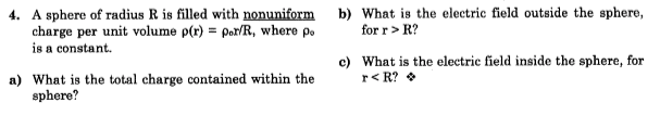 4. A sphere of radius R is filled with nonuniform
charge per unit volume p(r) = por/R, where po
is a constant.
b) What is the electric field outside the sphere,
for r> R?
c) What is the electric field inside the sphere, for
r< R? •
a) What is the total charge contained within the
sphere?
