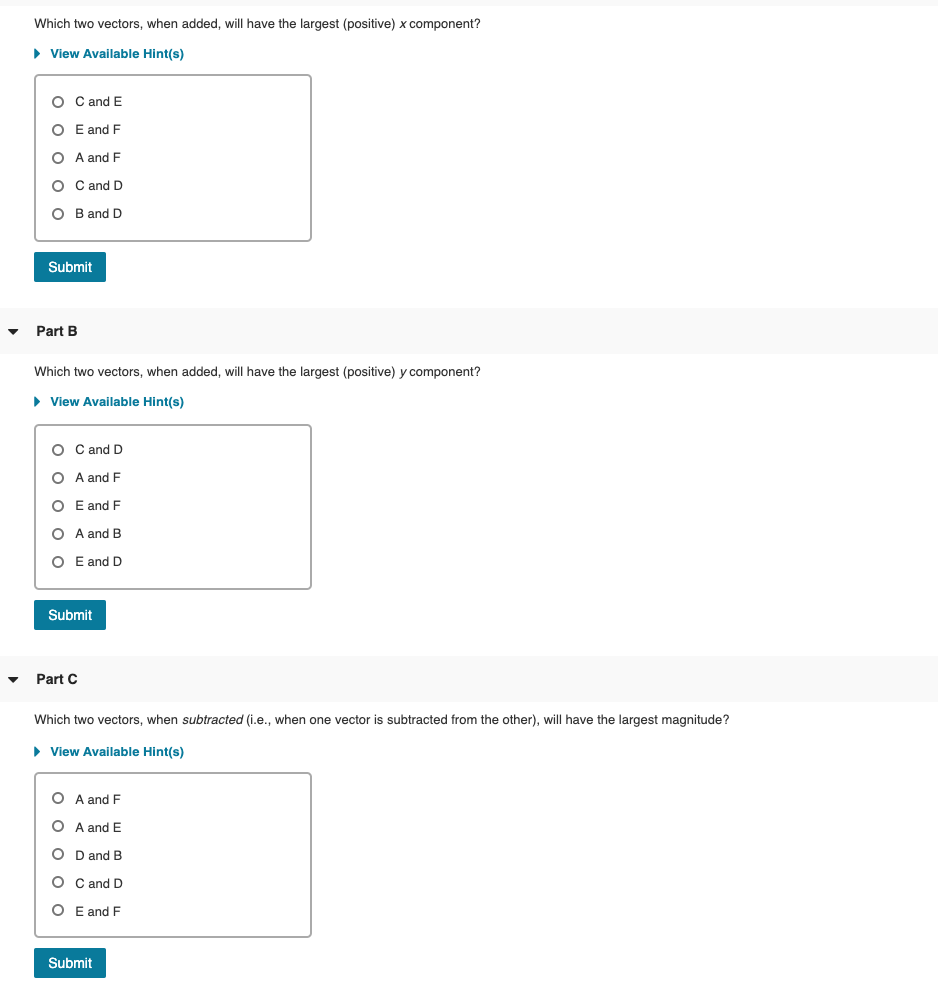 Which two vectors, when added, will have the largest (positive) x component?
• View Available Hint(s)
O C and E
O E and F
O A and F
O C and D
O B and D
Submit
Part B
Which two vectors, when added, will have the largest (positive) y component?
> View Available Hint(s)
O C and D
O A and F
O E and F
O A and B
O E and D
Submit
Part C
Which two vectors, when subtracted (i.e., when one vector is subtracted from the other), will have the largest magnitude?
> View Available Hint(s)
O A and F
O A and E
O D and B
O C and D
O E and F
Submit
