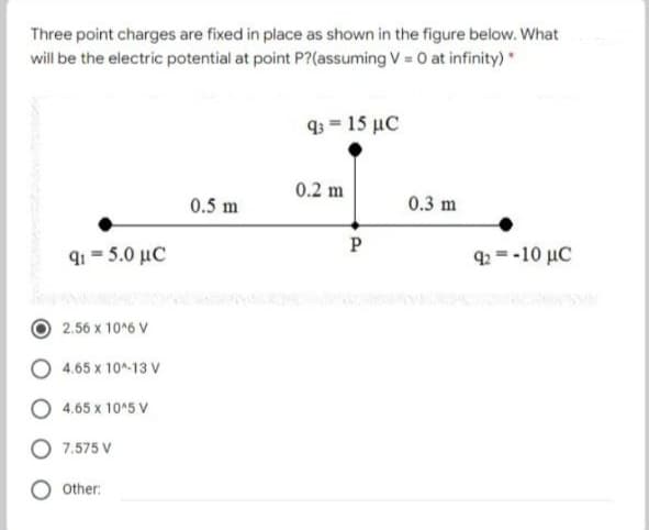 Three point charges are fixed in place as shown in the figure below. What
will be the electric potential at point P?(assuming V = 0 at infinity)*
Φ-15 με
0.2 m
0.5 m
0.3 m
P
g-5.0 μC
g.--10 μC
2.56 x 10*6 V
4.65 x 10-13 V
O 4.65 x 105 V
7.575 V
Other:
