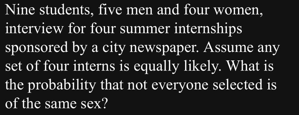 Nine students, five men and four women,
interview for four summer internships
sponsored by a city newspaper. Assume any
set of four interns is equally likely. What is
the probability that not everyone selected is
of the same sex?