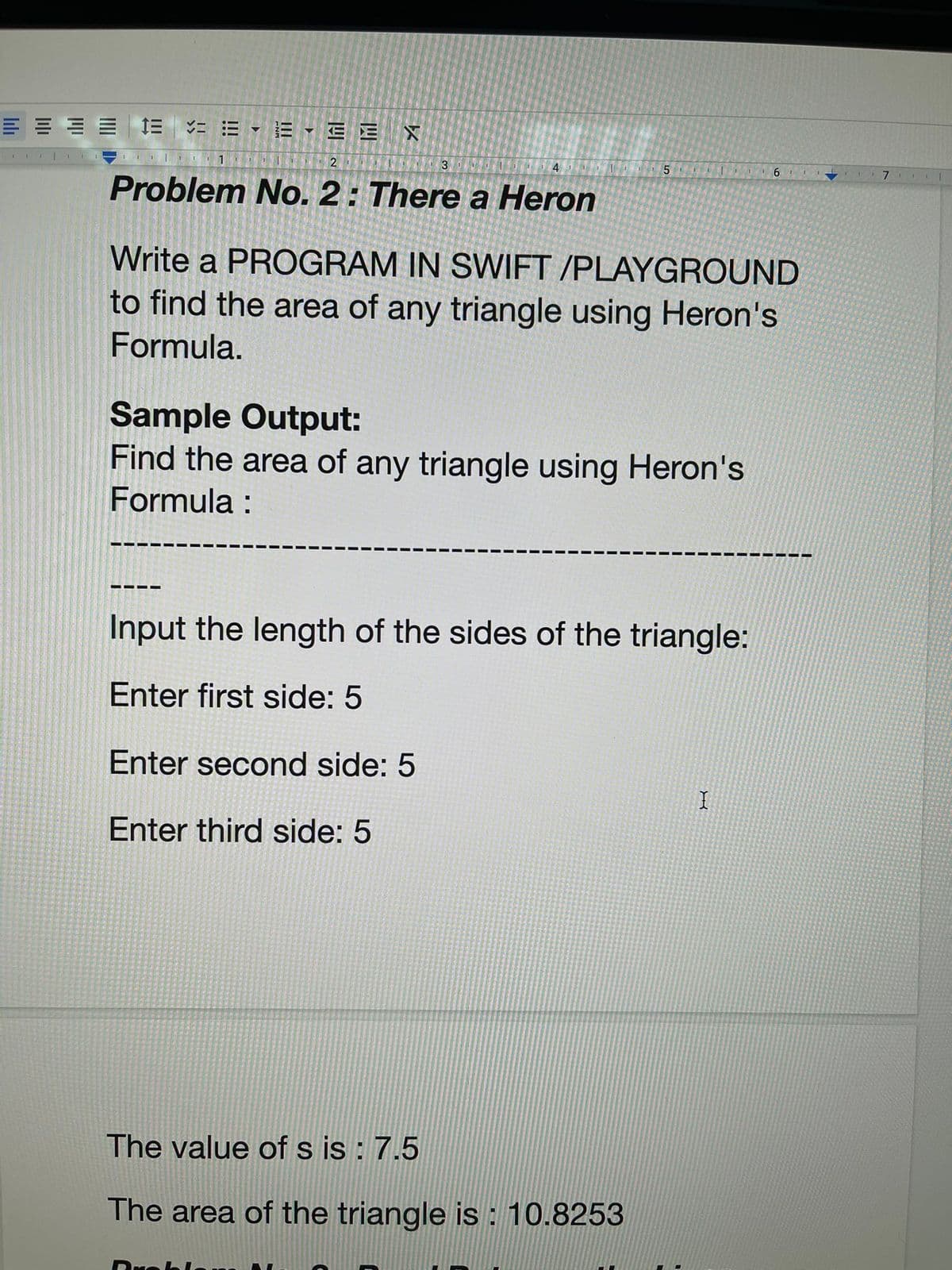 1
= = = =
1
EEE X
I 2
Problem No. 2: There a Heron
1
1
3
‒‒‒‒
4 1 5| 16
Write a PROGRAM IN SWIFT /PLAYGROUND
to find the area of any triangle using Heron's
Formula.
Sample Output:
Find the area of any triangle using Heron's
Formula :
Input the length of the sides of the triangle:
Enter first side: 5
Enter second side: 5
Enter third side: 5
The value of s is: 7.5
The area of the triangle is: 10.8253
1
X
7